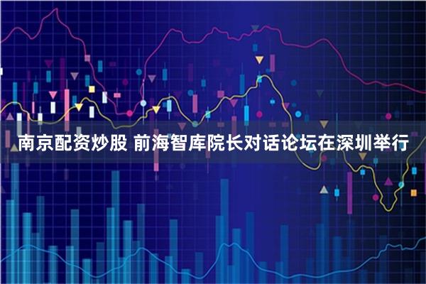 南京配资炒股 前海智库院长对话论坛在深圳举行