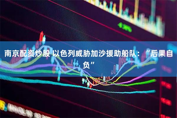 南京配资炒股 以色列威胁加沙援助船队:“后果自负”