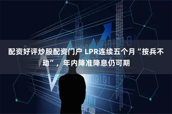 配资好评炒股配资门户 LPR连续五个月“按兵不动”,年内降准降息仍可期