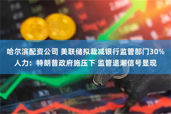 哈尔滨配资公司 美联储拟裁减银行监管部门30%人力：特朗普政府施压下 监管退潮信号显现
