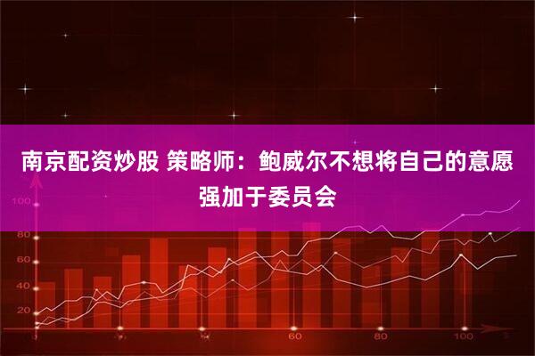 南京配资炒股 策略师:鲍威尔不想将自己的意愿强加于委员会