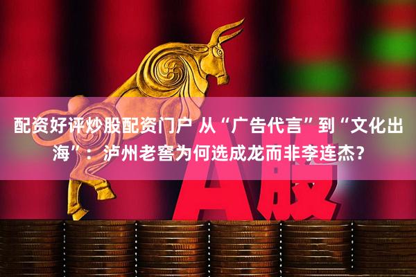 配资好评炒股配资门户 从“广告代言”到“文化出海”:泸州老窖为何选成龙而非李连杰?