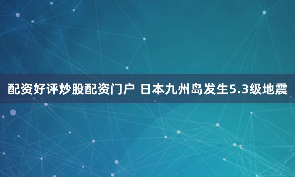 配资好评炒股配资门户 日本九州岛发生5.3级地震