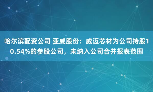 哈尔滨配资公司 亚威股份:威迈芯材为公司持股10.54%的参股公司,未纳入公司合并报表范围