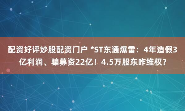 配资好评炒股配资门户 *ST东通爆雷:4年造假3亿利润、骗募资22亿!4.5万股东咋维权?