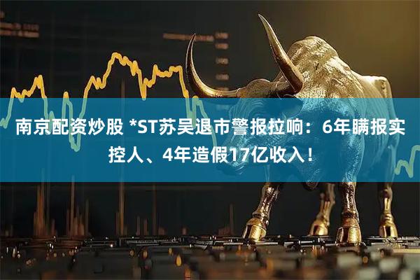 南京配资炒股 *ST苏吴退市警报拉响:6年瞒报实控人、4年造假17亿收入!