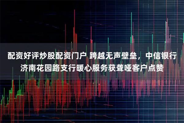 配资好评炒股配资门户 跨越无声壁垒,中信银行济南花园路支行暖心服务获聋哑客户点赞
